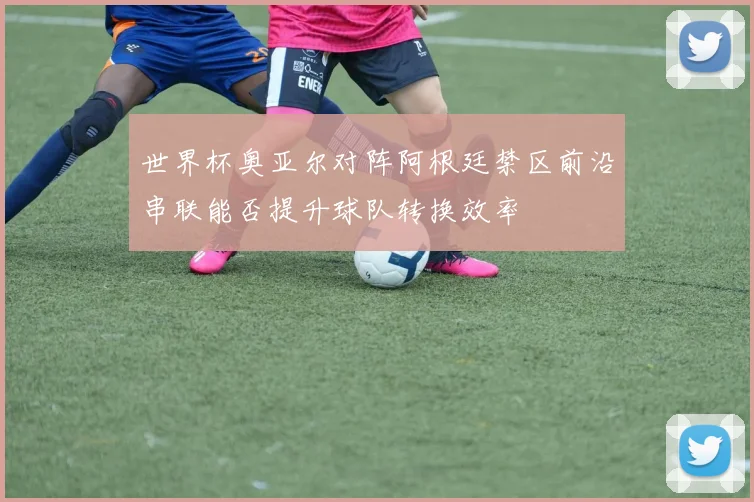 世界杯奥亚尔对阵阿根廷禁区前沿串联能否提升球队转换效率
